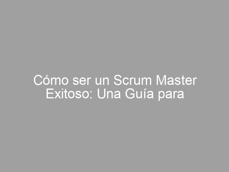 Cómo ser un Scrum Master Exitoso: Una Guía para Aprender los Requisitos Necesarios